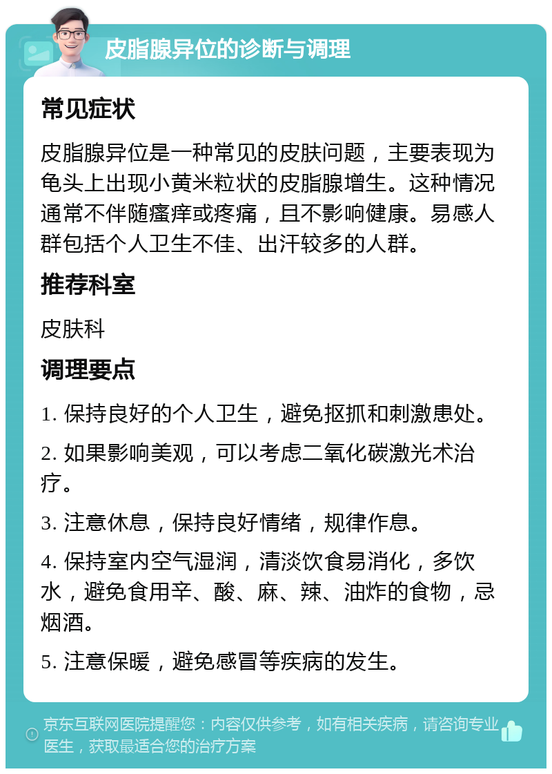 皮脂腺异位的诊断与调理 常见症状 皮脂腺异位是一种常见的皮肤问题，主要表现为龟头上出现小黄米粒状的皮脂腺增生。这种情况通常不伴随瘙痒或疼痛，且不影响健康。易感人群包括个人卫生不佳、出汗较多的人群。 推荐科室 皮肤科 调理要点 1. 保持良好的个人卫生，避免抠抓和刺激患处。 2. 如果影响美观，可以考虑二氧化碳激光术治疗。 3. 注意休息，保持良好情绪，规律作息。 4. 保持室内空气湿润，清淡饮食易消化，多饮水，避免食用辛、酸、麻、辣、油炸的食物，忌烟酒。 5. 注意保暖，避免感冒等疾病的发生。