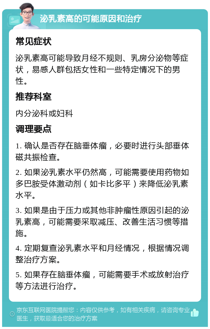 泌乳素高的可能原因和治疗 常见症状 泌乳素高可能导致月经不规则、乳房分泌物等症状，易感人群包括女性和一些特定情况下的男性。 推荐科室 内分泌科或妇科 调理要点 1. 确认是否存在脑垂体瘤，必要时进行头部垂体磁共振检查。 2. 如果泌乳素水平仍然高，可能需要使用药物如多巴胺受体激动剂（如卡比多平）来降低泌乳素水平。 3. 如果是由于压力或其他非肿瘤性原因引起的泌乳素高，可能需要采取减压、改善生活习惯等措施。 4. 定期复查泌乳素水平和月经情况，根据情况调整治疗方案。 5. 如果存在脑垂体瘤，可能需要手术或放射治疗等方法进行治疗。