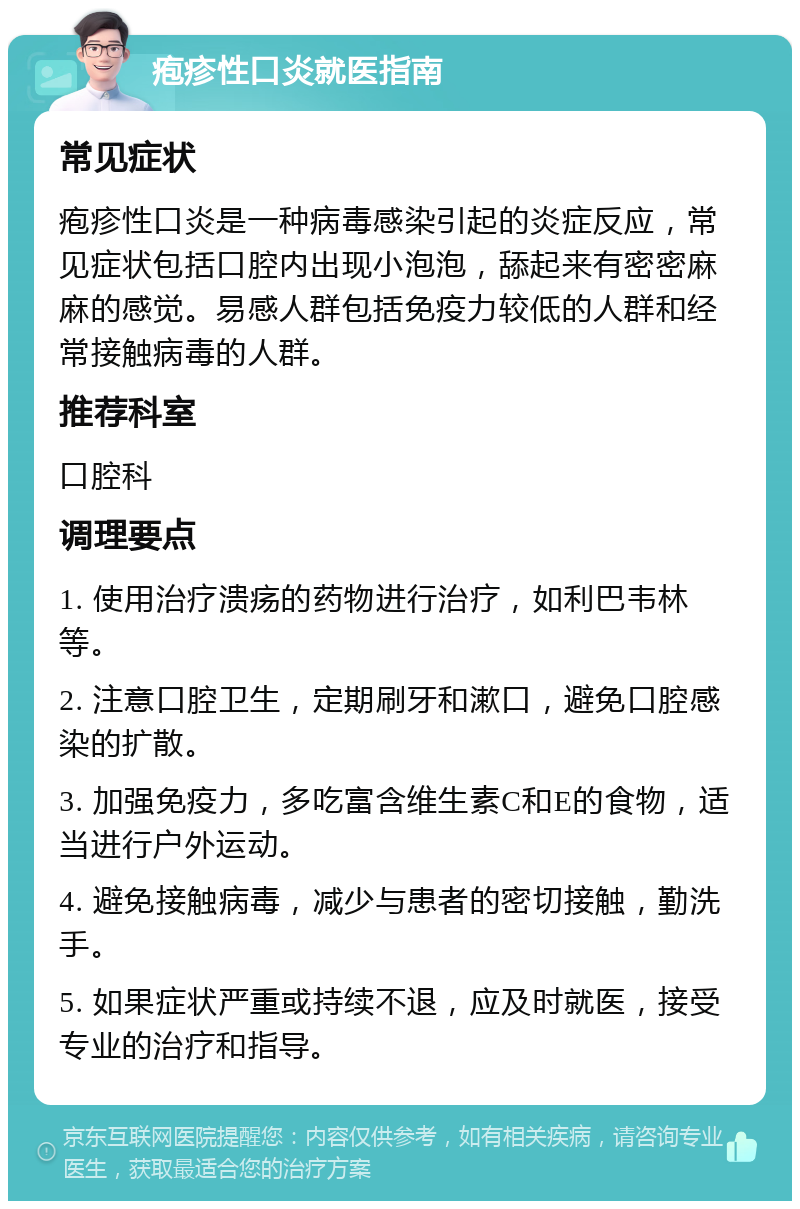 疱疹性口炎就医指南 常见症状 疱疹性口炎是一种病毒感染引起的炎症反应，常见症状包括口腔内出现小泡泡，舔起来有密密麻麻的感觉。易感人群包括免疫力较低的人群和经常接触病毒的人群。 推荐科室 口腔科 调理要点 1. 使用治疗溃疡的药物进行治疗，如利巴韦林等。 2. 注意口腔卫生，定期刷牙和漱口，避免口腔感染的扩散。 3. 加强免疫力，多吃富含维生素C和E的食物，适当进行户外运动。 4. 避免接触病毒，减少与患者的密切接触，勤洗手。 5. 如果症状严重或持续不退，应及时就医，接受专业的治疗和指导。