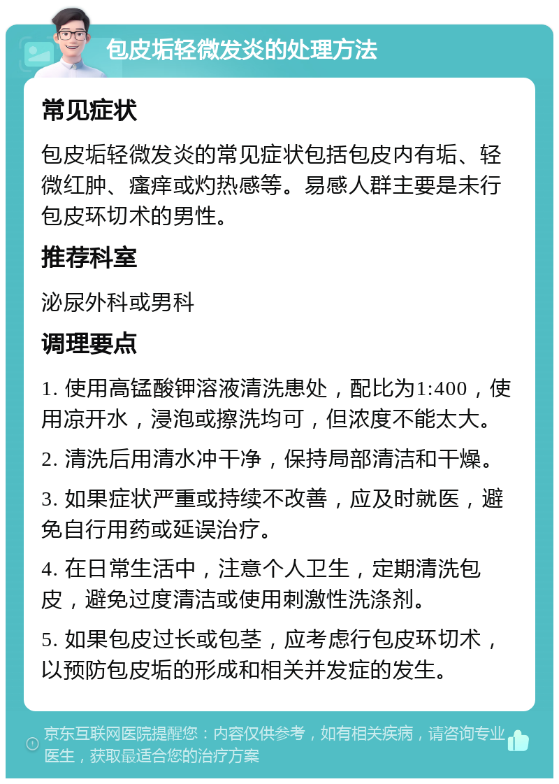 包皮垢轻微发炎的处理方法 常见症状 包皮垢轻微发炎的常见症状包括包皮内有垢、轻微红肿、瘙痒或灼热感等。易感人群主要是未行包皮环切术的男性。 推荐科室 泌尿外科或男科 调理要点 1. 使用高锰酸钾溶液清洗患处，配比为1:400，使用凉开水，浸泡或擦洗均可，但浓度不能太大。 2. 清洗后用清水冲干净，保持局部清洁和干燥。 3. 如果症状严重或持续不改善，应及时就医，避免自行用药或延误治疗。 4. 在日常生活中，注意个人卫生，定期清洗包皮，避免过度清洁或使用刺激性洗涤剂。 5. 如果包皮过长或包茎，应考虑行包皮环切术，以预防包皮垢的形成和相关并发症的发生。