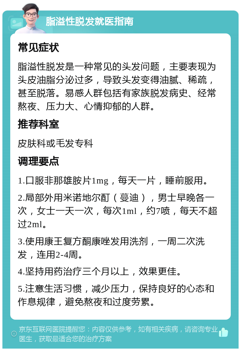 脂溢性脱发就医指南 常见症状 脂溢性脱发是一种常见的头发问题，主要表现为头皮油脂分泌过多，导致头发变得油腻、稀疏，甚至脱落。易感人群包括有家族脱发病史、经常熬夜、压力大、心情抑郁的人群。 推荐科室 皮肤科或毛发专科 调理要点 1.口服非那雄胺片1mg，每天一片，睡前服用。 2.局部外用米诺地尔酊（蔓迪），男士早晚各一次，女士一天一次，每次1ml，约7喷，每天不超过2ml。 3.使用康王复方酮康唑发用洗剂，一周二次洗发，连用2-4周。 4.坚持用药治疗三个月以上，效果更佳。 5.注意生活习惯，减少压力，保持良好的心态和作息规律，避免熬夜和过度劳累。