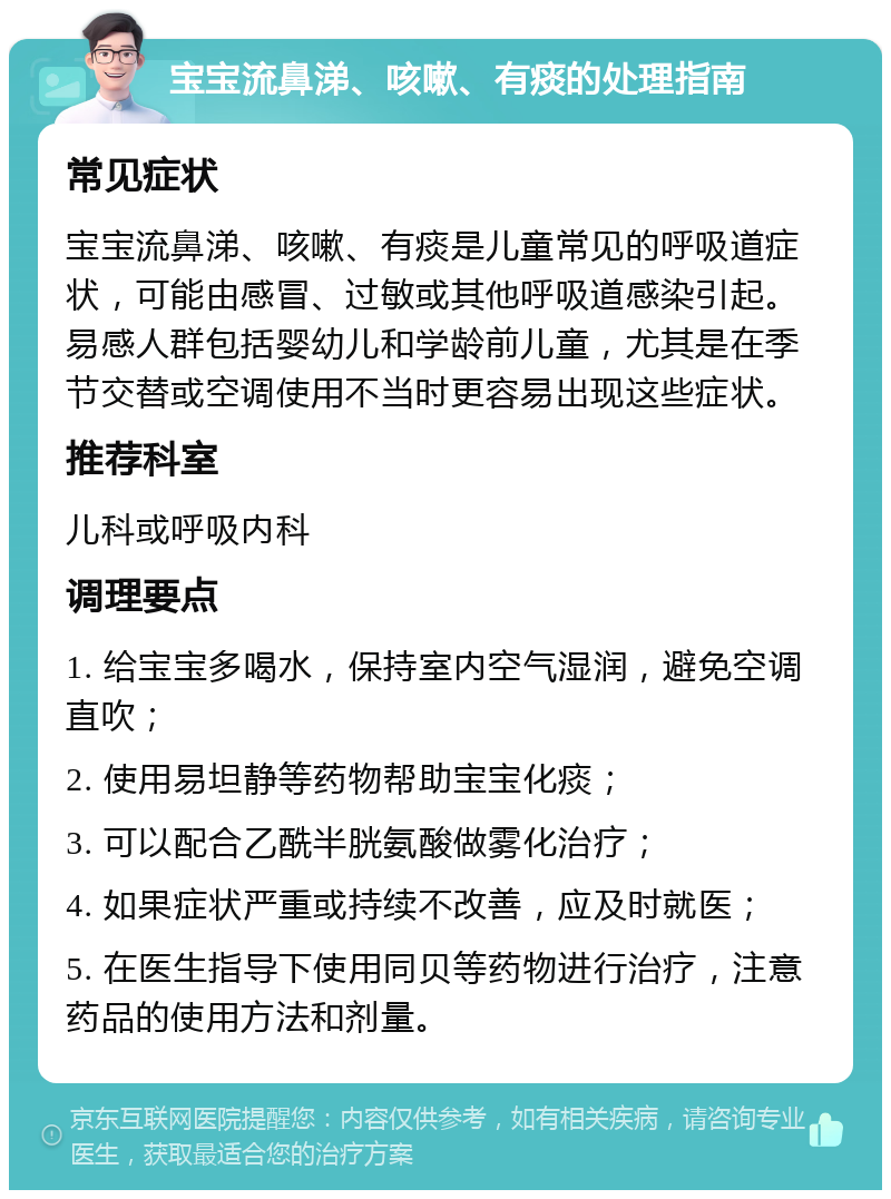 宝宝流鼻涕、咳嗽、有痰的处理指南 常见症状 宝宝流鼻涕、咳嗽、有痰是儿童常见的呼吸道症状，可能由感冒、过敏或其他呼吸道感染引起。易感人群包括婴幼儿和学龄前儿童，尤其是在季节交替或空调使用不当时更容易出现这些症状。 推荐科室 儿科或呼吸内科 调理要点 1. 给宝宝多喝水，保持室内空气湿润，避免空调直吹； 2. 使用易坦静等药物帮助宝宝化痰； 3. 可以配合乙酰半胱氨酸做雾化治疗； 4. 如果症状严重或持续不改善，应及时就医； 5. 在医生指导下使用同贝等药物进行治疗，注意药品的使用方法和剂量。