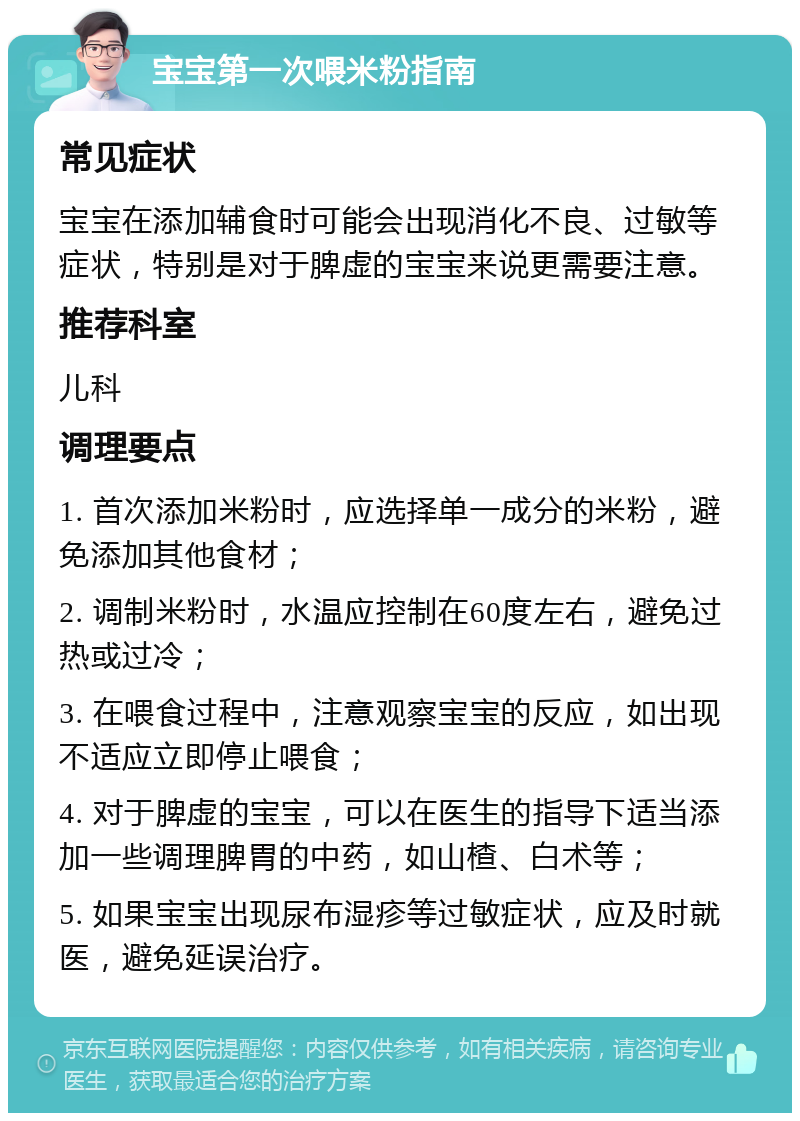 宝宝第一次喂米粉指南 常见症状 宝宝在添加辅食时可能会出现消化不良、过敏等症状，特别是对于脾虚的宝宝来说更需要注意。 推荐科室 儿科 调理要点 1. 首次添加米粉时，应选择单一成分的米粉，避免添加其他食材； 2. 调制米粉时，水温应控制在60度左右，避免过热或过冷； 3. 在喂食过程中，注意观察宝宝的反应，如出现不适应立即停止喂食； 4. 对于脾虚的宝宝，可以在医生的指导下适当添加一些调理脾胃的中药，如山楂、白术等； 5. 如果宝宝出现尿布湿疹等过敏症状，应及时就医，避免延误治疗。