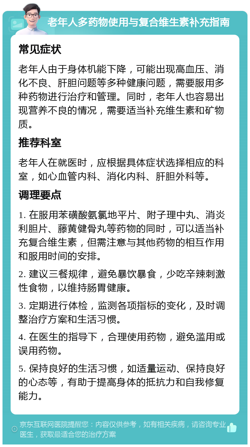 老年人多药物使用与复合维生素补充指南 常见症状 老年人由于身体机能下降，可能出现高血压、消化不良、肝胆问题等多种健康问题，需要服用多种药物进行治疗和管理。同时，老年人也容易出现营养不良的情况，需要适当补充维生素和矿物质。 推荐科室 老年人在就医时，应根据具体症状选择相应的科室，如心血管内科、消化内科、肝胆外科等。 调理要点 1. 在服用苯磺酸氨氯地平片、附子理中丸、消炎利胆片、藤黄健骨丸等药物的同时，可以适当补充复合维生素，但需注意与其他药物的相互作用和服用时间的安排。 2. 建议三餐规律，避免暴饮暴食，少吃辛辣刺激性食物，以维持肠胃健康。 3. 定期进行体检，监测各项指标的变化，及时调整治疗方案和生活习惯。 4. 在医生的指导下，合理使用药物，避免滥用或误用药物。 5. 保持良好的生活习惯，如适量运动、保持良好的心态等，有助于提高身体的抵抗力和自我修复能力。