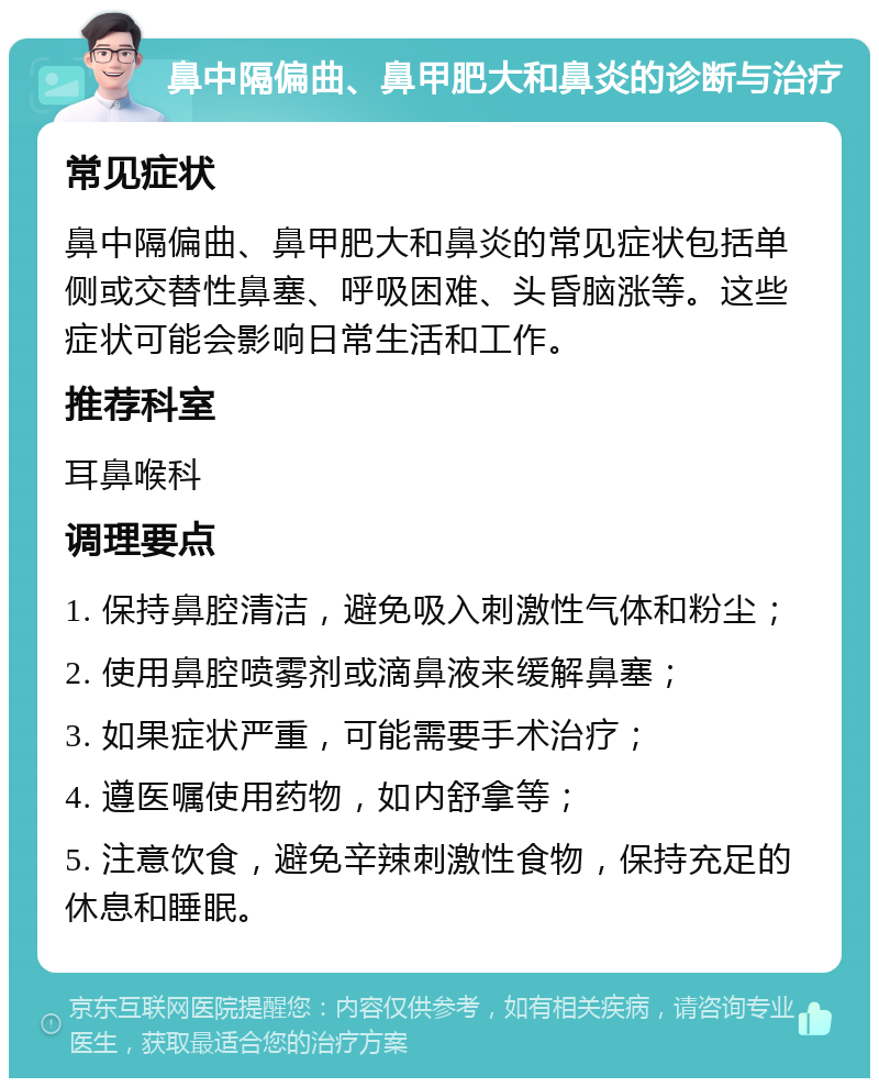 鼻中隔偏曲、鼻甲肥大和鼻炎的诊断与治疗 常见症状 鼻中隔偏曲、鼻甲肥大和鼻炎的常见症状包括单侧或交替性鼻塞、呼吸困难、头昏脑涨等。这些症状可能会影响日常生活和工作。 推荐科室 耳鼻喉科 调理要点 1. 保持鼻腔清洁，避免吸入刺激性气体和粉尘； 2. 使用鼻腔喷雾剂或滴鼻液来缓解鼻塞； 3. 如果症状严重，可能需要手术治疗； 4. 遵医嘱使用药物，如内舒拿等； 5. 注意饮食，避免辛辣刺激性食物，保持充足的休息和睡眠。