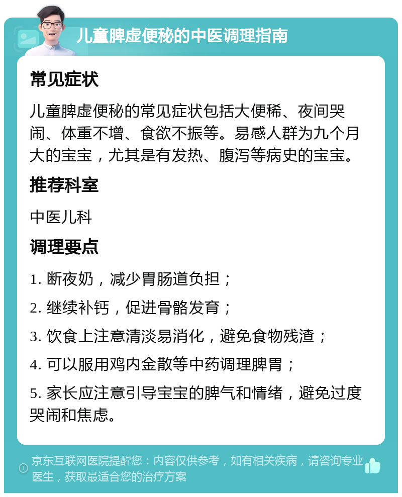 儿童脾虚便秘的中医调理指南 常见症状 儿童脾虚便秘的常见症状包括大便稀、夜间哭闹、体重不增、食欲不振等。易感人群为九个月大的宝宝，尤其是有发热、腹泻等病史的宝宝。 推荐科室 中医儿科 调理要点 1. 断夜奶，减少胃肠道负担； 2. 继续补钙，促进骨骼发育； 3. 饮食上注意清淡易消化，避免食物残渣； 4. 可以服用鸡内金散等中药调理脾胃； 5. 家长应注意引导宝宝的脾气和情绪，避免过度哭闹和焦虑。