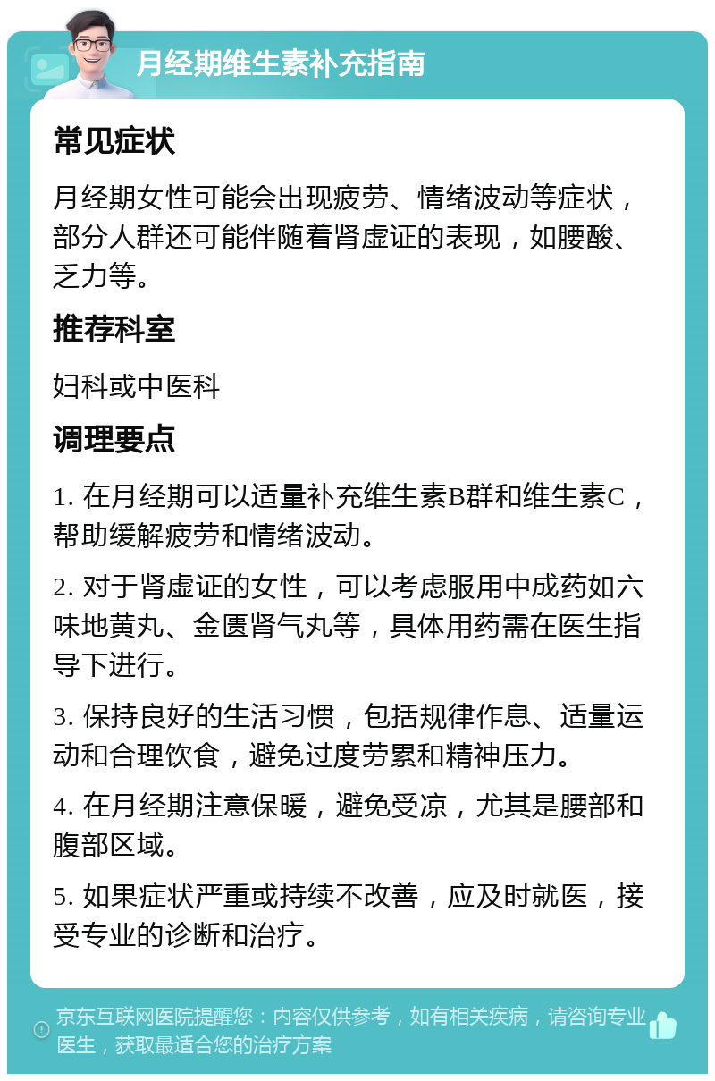 月经期维生素补充指南 常见症状 月经期女性可能会出现疲劳、情绪波动等症状，部分人群还可能伴随着肾虚证的表现，如腰酸、乏力等。 推荐科室 妇科或中医科 调理要点 1. 在月经期可以适量补充维生素B群和维生素C，帮助缓解疲劳和情绪波动。 2. 对于肾虚证的女性，可以考虑服用中成药如六味地黄丸、金匮肾气丸等，具体用药需在医生指导下进行。 3. 保持良好的生活习惯，包括规律作息、适量运动和合理饮食，避免过度劳累和精神压力。 4. 在月经期注意保暖，避免受凉，尤其是腰部和腹部区域。 5. 如果症状严重或持续不改善，应及时就医，接受专业的诊断和治疗。