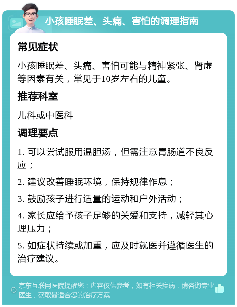 小孩睡眠差、头痛、害怕的调理指南 常见症状 小孩睡眠差、头痛、害怕可能与精神紧张、肾虚等因素有关，常见于10岁左右的儿童。 推荐科室 儿科或中医科 调理要点 1. 可以尝试服用温胆汤，但需注意胃肠道不良反应； 2. 建议改善睡眠环境，保持规律作息； 3. 鼓励孩子进行适量的运动和户外活动； 4. 家长应给予孩子足够的关爱和支持，减轻其心理压力； 5. 如症状持续或加重，应及时就医并遵循医生的治疗建议。