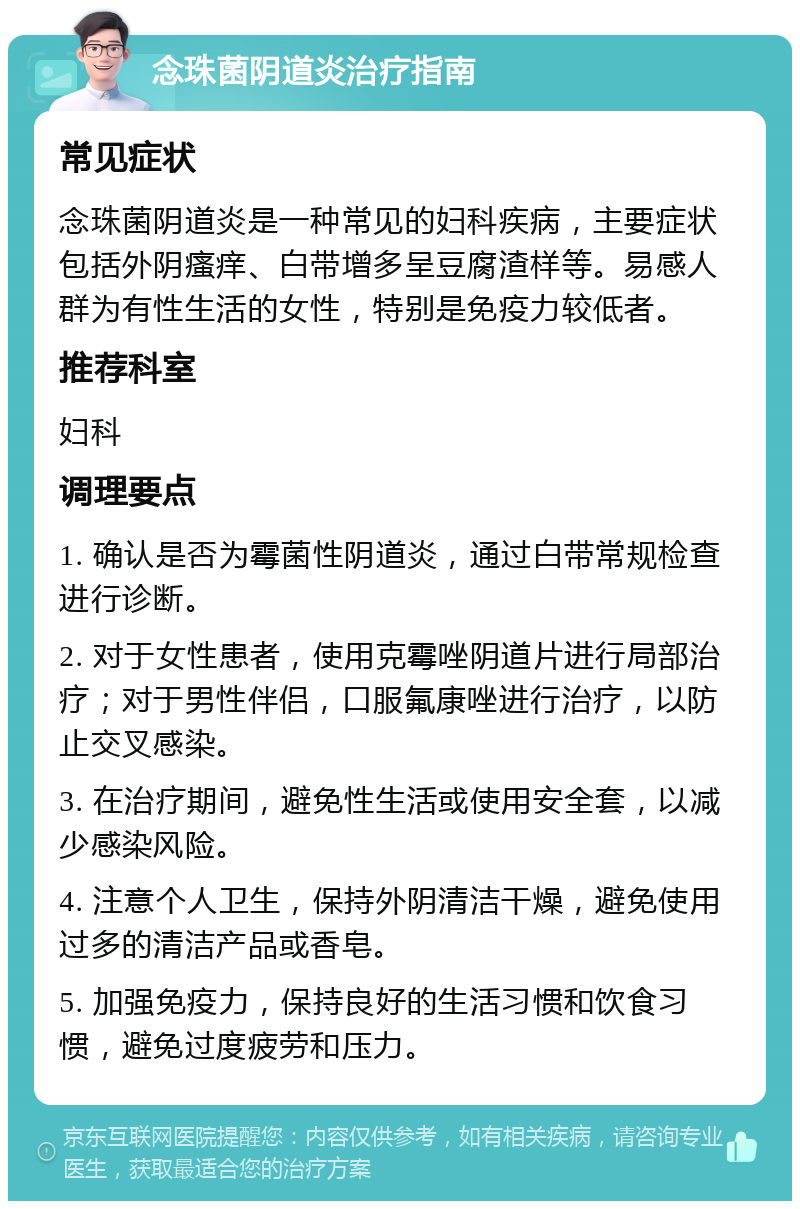 念珠菌阴道炎治疗指南 常见症状 念珠菌阴道炎是一种常见的妇科疾病，主要症状包括外阴瘙痒、白带增多呈豆腐渣样等。易感人群为有性生活的女性，特别是免疫力较低者。 推荐科室 妇科 调理要点 1. 确认是否为霉菌性阴道炎，通过白带常规检查进行诊断。 2. 对于女性患者，使用克霉唑阴道片进行局部治疗；对于男性伴侣，口服氟康唑进行治疗，以防止交叉感染。 3. 在治疗期间，避免性生活或使用安全套，以减少感染风险。 4. 注意个人卫生，保持外阴清洁干燥，避免使用过多的清洁产品或香皂。 5. 加强免疫力，保持良好的生活习惯和饮食习惯，避免过度疲劳和压力。