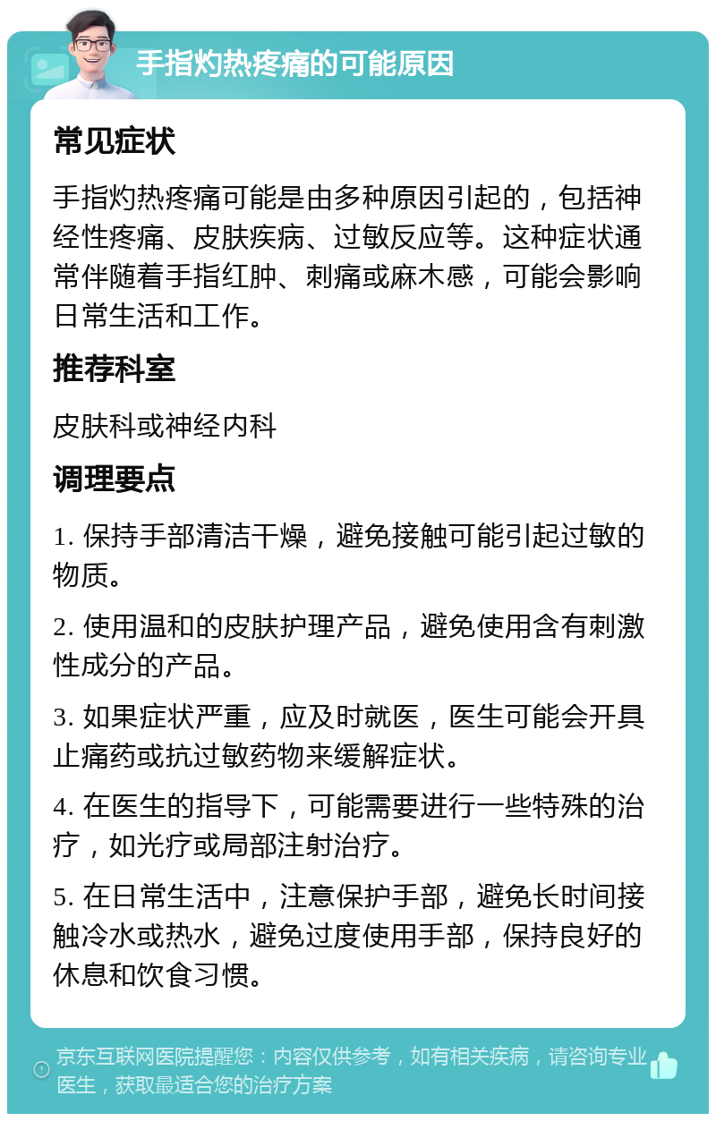 手指灼热疼痛的可能原因 常见症状 手指灼热疼痛可能是由多种原因引起的，包括神经性疼痛、皮肤疾病、过敏反应等。这种症状通常伴随着手指红肿、刺痛或麻木感，可能会影响日常生活和工作。 推荐科室 皮肤科或神经内科 调理要点 1. 保持手部清洁干燥，避免接触可能引起过敏的物质。 2. 使用温和的皮肤护理产品，避免使用含有刺激性成分的产品。 3. 如果症状严重，应及时就医，医生可能会开具止痛药或抗过敏药物来缓解症状。 4. 在医生的指导下，可能需要进行一些特殊的治疗，如光疗或局部注射治疗。 5. 在日常生活中，注意保护手部，避免长时间接触冷水或热水，避免过度使用手部，保持良好的休息和饮食习惯。