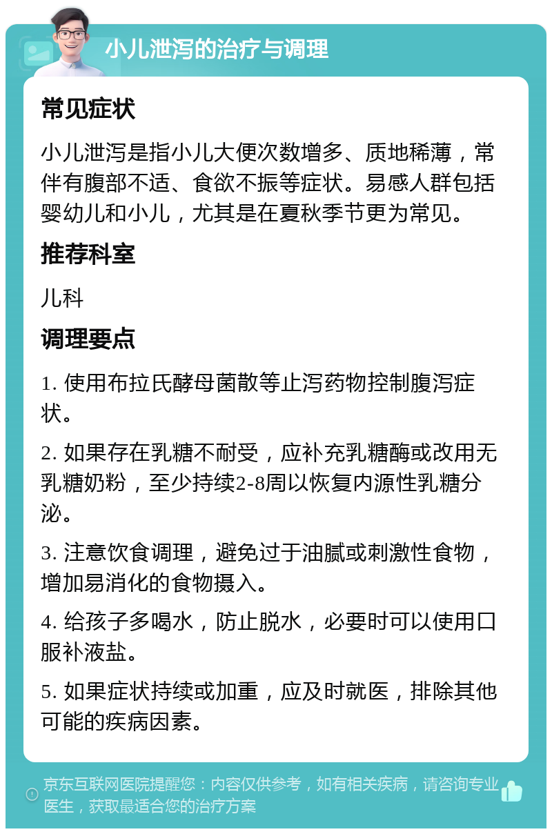 小儿泄泻的治疗与调理 常见症状 小儿泄泻是指小儿大便次数增多、质地稀薄，常伴有腹部不适、食欲不振等症状。易感人群包括婴幼儿和小儿，尤其是在夏秋季节更为常见。 推荐科室 儿科 调理要点 1. 使用布拉氏酵母菌散等止泻药物控制腹泻症状。 2. 如果存在乳糖不耐受，应补充乳糖酶或改用无乳糖奶粉，至少持续2-8周以恢复内源性乳糖分泌。 3. 注意饮食调理，避免过于油腻或刺激性食物，增加易消化的食物摄入。 4. 给孩子多喝水，防止脱水，必要时可以使用口服补液盐。 5. 如果症状持续或加重，应及时就医，排除其他可能的疾病因素。