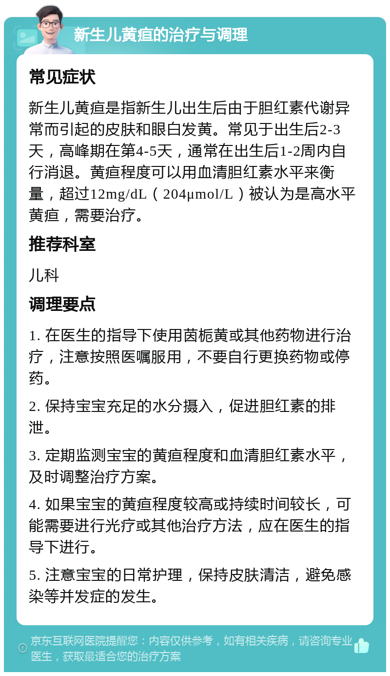 新生儿黄疸的治疗与调理 常见症状 新生儿黄疸是指新生儿出生后由于胆红素代谢异常而引起的皮肤和眼白发黄。常见于出生后2-3天，高峰期在第4-5天，通常在出生后1-2周内自行消退。黄疸程度可以用血清胆红素水平来衡量，超过12mg/dL（204μmol/L）被认为是高水平黄疸，需要治疗。 推荐科室 儿科 调理要点 1. 在医生的指导下使用茵栀黄或其他药物进行治疗，注意按照医嘱服用，不要自行更换药物或停药。 2. 保持宝宝充足的水分摄入，促进胆红素的排泄。 3. 定期监测宝宝的黄疸程度和血清胆红素水平，及时调整治疗方案。 4. 如果宝宝的黄疸程度较高或持续时间较长，可能需要进行光疗或其他治疗方法，应在医生的指导下进行。 5. 注意宝宝的日常护理，保持皮肤清洁，避免感染等并发症的发生。