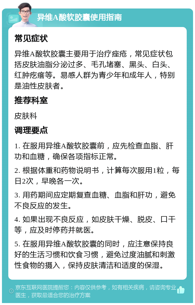 异维A酸软胶囊使用指南 常见症状 异维A酸软胶囊主要用于治疗痤疮，常见症状包括皮肤油脂分泌过多、毛孔堵塞、黑头、白头、红肿疙瘩等。易感人群为青少年和成年人，特别是油性皮肤者。 推荐科室 皮肤科 调理要点 1. 在服用异维A酸软胶囊前，应先检查血脂、肝功和血糖，确保各项指标正常。 2. 根据体重和药物说明书，计算每次服用1粒，每日2次，早晚各一次。 3. 用药期间应定期复查血糖、血脂和肝功，避免不良反应的发生。 4. 如果出现不良反应，如皮肤干燥、脱皮、口干等，应及时停药并就医。 5. 在服用异维A酸软胶囊的同时，应注意保持良好的生活习惯和饮食习惯，避免过度油腻和刺激性食物的摄入，保持皮肤清洁和适度的保湿。