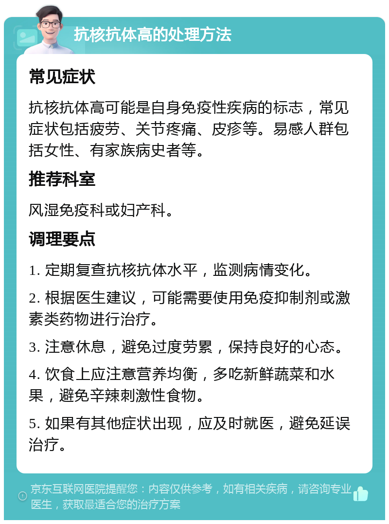 抗核抗体高的处理方法 常见症状 抗核抗体高可能是自身免疫性疾病的标志，常见症状包括疲劳、关节疼痛、皮疹等。易感人群包括女性、有家族病史者等。 推荐科室 风湿免疫科或妇产科。 调理要点 1. 定期复查抗核抗体水平，监测病情变化。 2. 根据医生建议，可能需要使用免疫抑制剂或激素类药物进行治疗。 3. 注意休息，避免过度劳累，保持良好的心态。 4. 饮食上应注意营养均衡，多吃新鲜蔬菜和水果，避免辛辣刺激性食物。 5. 如果有其他症状出现，应及时就医，避免延误治疗。