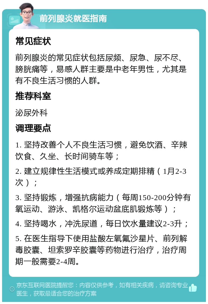 前列腺炎就医指南 常见症状 前列腺炎的常见症状包括尿频、尿急、尿不尽、膀胱痛等，易感人群主要是中老年男性，尤其是有不良生活习惯的人群。 推荐科室 泌尿外科 调理要点 1. 坚持改善个人不良生活习惯，避免饮酒、辛辣饮食、久坐、长时间骑车等； 2. 建立规律性生活模式或养成定期排精（1月2-3次）； 3. 坚持锻炼，增强抗病能力（每周150-200分钟有氧运动、游泳、凯格尔运动盆底肌锻炼等）； 4. 坚持喝水，冲洗尿道，每日饮水量建议2-3升； 5. 在医生指导下使用盐酸左氧氟沙星片、前列解毒胶囊、坦索罗辛胶囊等药物进行治疗，治疗周期一般需要2-4周。