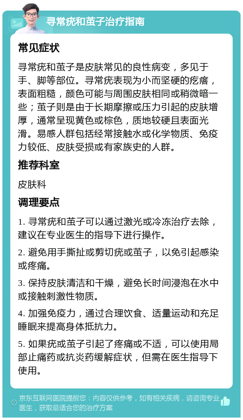 寻常疣和茧子治疗指南 常见症状 寻常疣和茧子是皮肤常见的良性病变，多见于手、脚等部位。寻常疣表现为小而坚硬的疙瘩，表面粗糙，颜色可能与周围皮肤相同或稍微暗一些；茧子则是由于长期摩擦或压力引起的皮肤增厚，通常呈现黄色或棕色，质地较硬且表面光滑。易感人群包括经常接触水或化学物质、免疫力较低、皮肤受损或有家族史的人群。 推荐科室 皮肤科 调理要点 1. 寻常疣和茧子可以通过激光或冷冻治疗去除，建议在专业医生的指导下进行操作。 2. 避免用手撕扯或剪切疣或茧子，以免引起感染或疼痛。 3. 保持皮肤清洁和干燥，避免长时间浸泡在水中或接触刺激性物质。 4. 加强免疫力，通过合理饮食、适量运动和充足睡眠来提高身体抵抗力。 5. 如果疣或茧子引起了疼痛或不适，可以使用局部止痛药或抗炎药缓解症状，但需在医生指导下使用。