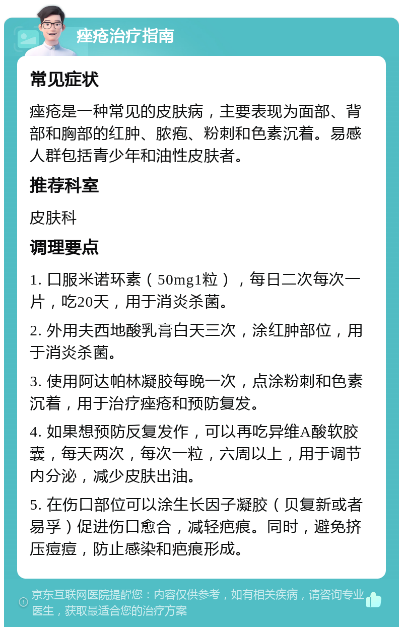 痤疮治疗指南 常见症状 痤疮是一种常见的皮肤病，主要表现为面部、背部和胸部的红肿、脓疱、粉刺和色素沉着。易感人群包括青少年和油性皮肤者。 推荐科室 皮肤科 调理要点 1. 口服米诺环素（50mg1粒），每日二次每次一片，吃20天，用于消炎杀菌。 2. 外用夫西地酸乳膏白天三次，涂红肿部位，用于消炎杀菌。 3. 使用阿达帕林凝胶每晚一次，点涂粉刺和色素沉着，用于治疗痤疮和预防复发。 4. 如果想预防反复发作，可以再吃异维A酸软胶囊，每天两次，每次一粒，六周以上，用于调节内分泌，减少皮肤出油。 5. 在伤口部位可以涂生长因子凝胶（贝复新或者易孚）促进伤口愈合，减轻疤痕。同时，避免挤压痘痘，防止感染和疤痕形成。