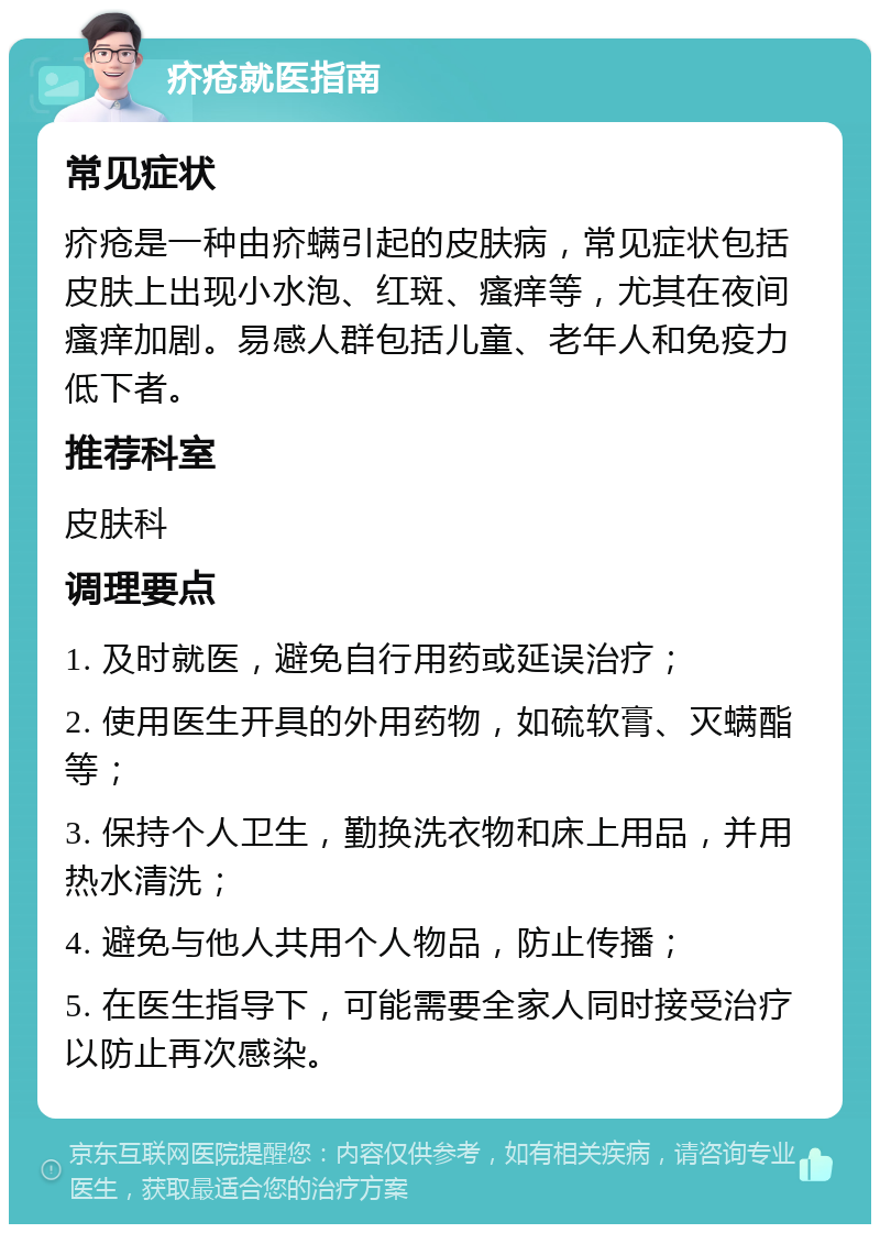 疥疮就医指南 常见症状 疥疮是一种由疥螨引起的皮肤病，常见症状包括皮肤上出现小水泡、红斑、瘙痒等，尤其在夜间瘙痒加剧。易感人群包括儿童、老年人和免疫力低下者。 推荐科室 皮肤科 调理要点 1. 及时就医，避免自行用药或延误治疗； 2. 使用医生开具的外用药物，如硫软膏、灭螨酯等； 3. 保持个人卫生，勤换洗衣物和床上用品，并用热水清洗； 4. 避免与他人共用个人物品，防止传播； 5. 在医生指导下，可能需要全家人同时接受治疗以防止再次感染。