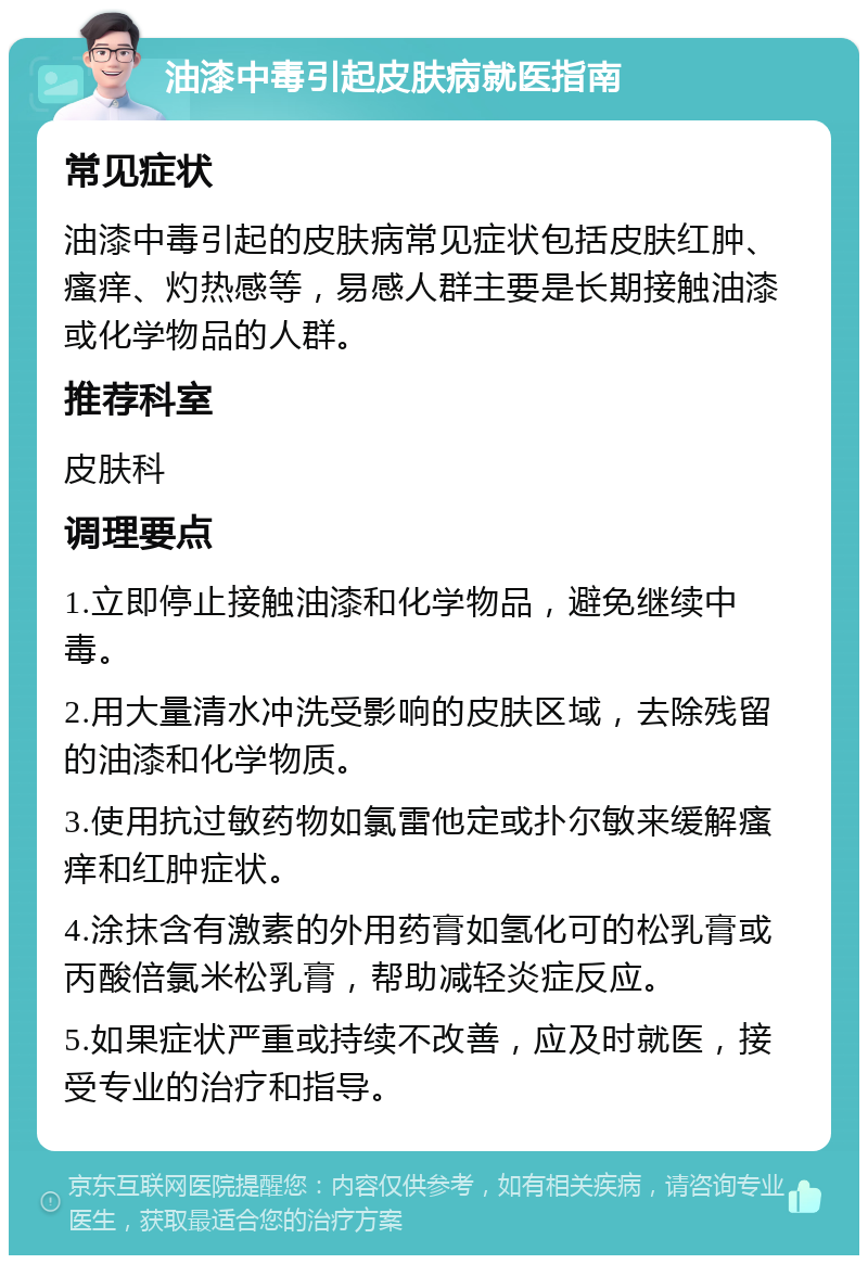 油漆中毒引起皮肤病就医指南 常见症状 油漆中毒引起的皮肤病常见症状包括皮肤红肿、瘙痒、灼热感等，易感人群主要是长期接触油漆或化学物品的人群。 推荐科室 皮肤科 调理要点 1.立即停止接触油漆和化学物品，避免继续中毒。 2.用大量清水冲洗受影响的皮肤区域，去除残留的油漆和化学物质。 3.使用抗过敏药物如氯雷他定或扑尔敏来缓解瘙痒和红肿症状。 4.涂抹含有激素的外用药膏如氢化可的松乳膏或丙酸倍氯米松乳膏，帮助减轻炎症反应。 5.如果症状严重或持续不改善，应及时就医，接受专业的治疗和指导。