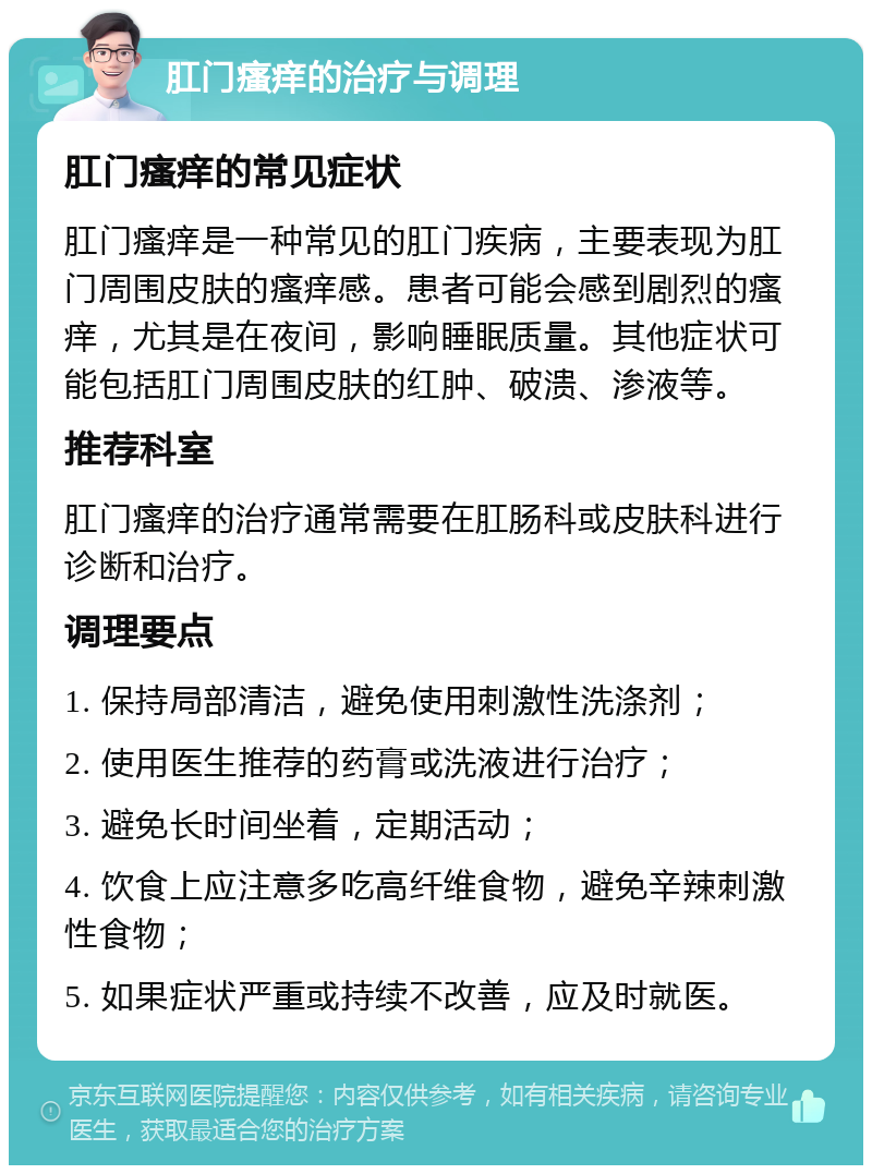 肛门瘙痒的治疗与调理 肛门瘙痒的常见症状 肛门瘙痒是一种常见的肛门疾病，主要表现为肛门周围皮肤的瘙痒感。患者可能会感到剧烈的瘙痒，尤其是在夜间，影响睡眠质量。其他症状可能包括肛门周围皮肤的红肿、破溃、渗液等。 推荐科室 肛门瘙痒的治疗通常需要在肛肠科或皮肤科进行诊断和治疗。 调理要点 1. 保持局部清洁，避免使用刺激性洗涤剂； 2. 使用医生推荐的药膏或洗液进行治疗； 3. 避免长时间坐着，定期活动； 4. 饮食上应注意多吃高纤维食物，避免辛辣刺激性食物； 5. 如果症状严重或持续不改善，应及时就医。