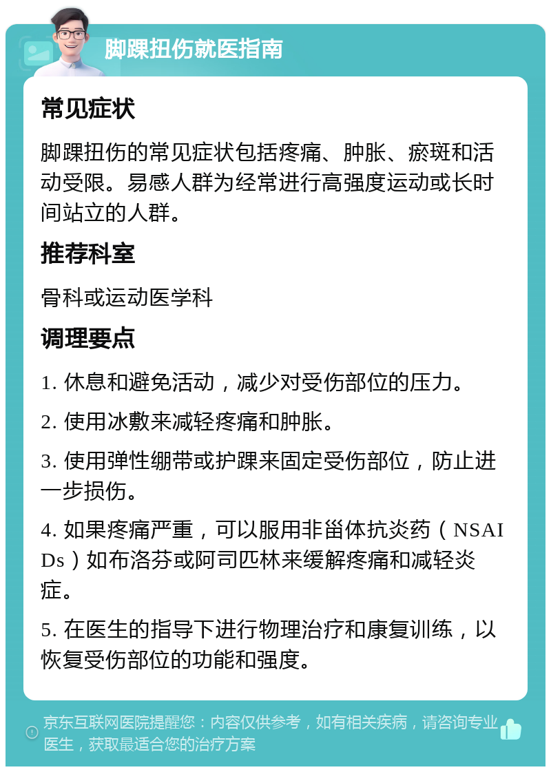 脚踝扭伤就医指南 常见症状 脚踝扭伤的常见症状包括疼痛、肿胀、瘀斑和活动受限。易感人群为经常进行高强度运动或长时间站立的人群。 推荐科室 骨科或运动医学科 调理要点 1. 休息和避免活动，减少对受伤部位的压力。 2. 使用冰敷来减轻疼痛和肿胀。 3. 使用弹性绷带或护踝来固定受伤部位，防止进一步损伤。 4. 如果疼痛严重，可以服用非甾体抗炎药（NSAIDs）如布洛芬或阿司匹林来缓解疼痛和减轻炎症。 5. 在医生的指导下进行物理治疗和康复训练，以恢复受伤部位的功能和强度。