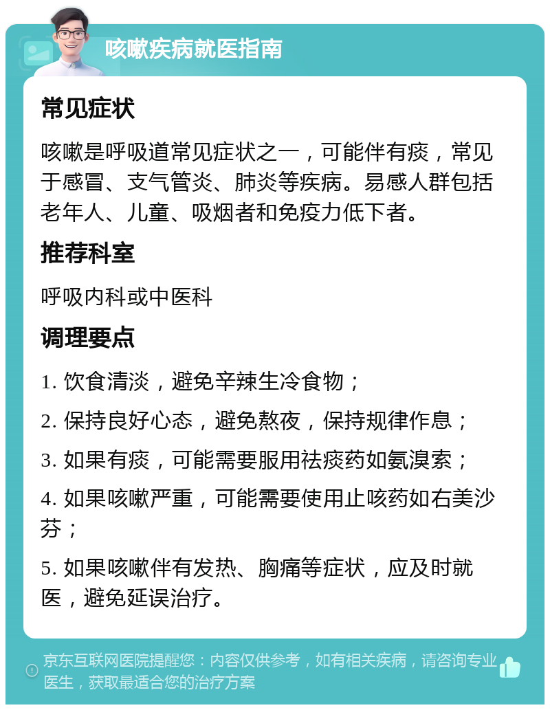 咳嗽疾病就医指南 常见症状 咳嗽是呼吸道常见症状之一，可能伴有痰，常见于感冒、支气管炎、肺炎等疾病。易感人群包括老年人、儿童、吸烟者和免疫力低下者。 推荐科室 呼吸内科或中医科 调理要点 1. 饮食清淡，避免辛辣生冷食物； 2. 保持良好心态，避免熬夜，保持规律作息； 3. 如果有痰，可能需要服用祛痰药如氨溴索； 4. 如果咳嗽严重，可能需要使用止咳药如右美沙芬； 5. 如果咳嗽伴有发热、胸痛等症状，应及时就医，避免延误治疗。