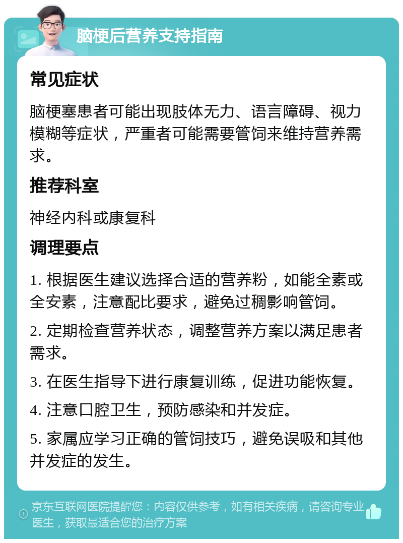 脑梗后营养支持指南 常见症状 脑梗塞患者可能出现肢体无力、语言障碍、视力模糊等症状，严重者可能需要管饲来维持营养需求。 推荐科室 神经内科或康复科 调理要点 1. 根据医生建议选择合适的营养粉，如能全素或全安素，注意配比要求，避免过稠影响管饲。 2. 定期检查营养状态，调整营养方案以满足患者需求。 3. 在医生指导下进行康复训练，促进功能恢复。 4. 注意口腔卫生，预防感染和并发症。 5. 家属应学习正确的管饲技巧，避免误吸和其他并发症的发生。