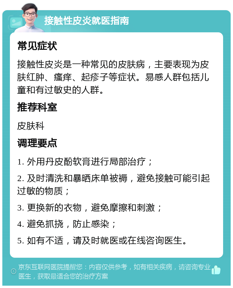 接触性皮炎就医指南 常见症状 接触性皮炎是一种常见的皮肤病，主要表现为皮肤红肿、瘙痒、起疹子等症状。易感人群包括儿童和有过敏史的人群。 推荐科室 皮肤科 调理要点 1. 外用丹皮酚软膏进行局部治疗； 2. 及时清洗和暴晒床单被褥，避免接触可能引起过敏的物质； 3. 更换新的衣物，避免摩擦和刺激； 4. 避免抓挠，防止感染； 5. 如有不适，请及时就医或在线咨询医生。