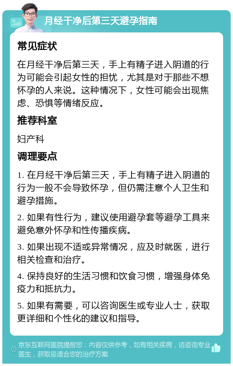 月经干净后第三天避孕指南 常见症状 在月经干净后第三天，手上有精子进入阴道的行为可能会引起女性的担忧，尤其是对于那些不想怀孕的人来说。这种情况下，女性可能会出现焦虑、恐惧等情绪反应。 推荐科室 妇产科 调理要点 1. 在月经干净后第三天，手上有精子进入阴道的行为一般不会导致怀孕，但仍需注意个人卫生和避孕措施。 2. 如果有性行为，建议使用避孕套等避孕工具来避免意外怀孕和性传播疾病。 3. 如果出现不适或异常情况，应及时就医，进行相关检查和治疗。 4. 保持良好的生活习惯和饮食习惯，增强身体免疫力和抵抗力。 5. 如果有需要，可以咨询医生或专业人士，获取更详细和个性化的建议和指导。