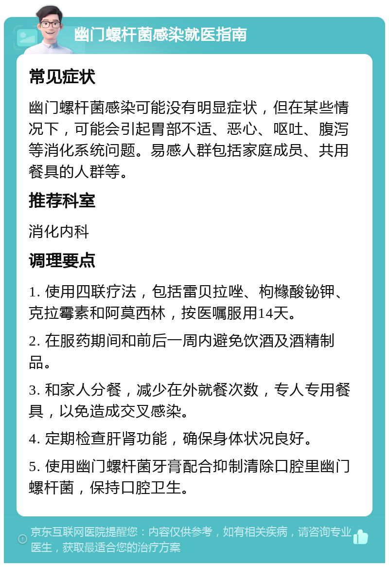 幽门螺杆菌感染就医指南 常见症状 幽门螺杆菌感染可能没有明显症状，但在某些情况下，可能会引起胃部不适、恶心、呕吐、腹泻等消化系统问题。易感人群包括家庭成员、共用餐具的人群等。 推荐科室 消化内科 调理要点 1. 使用四联疗法，包括雷贝拉唑、枸橼酸铋钾、克拉霉素和阿莫西林，按医嘱服用14天。 2. 在服药期间和前后一周内避免饮酒及酒精制品。 3. 和家人分餐，减少在外就餐次数，专人专用餐具，以免造成交叉感染。 4. 定期检查肝肾功能，确保身体状况良好。 5. 使用幽门螺杆菌牙膏配合抑制清除口腔里幽门螺杆菌，保持口腔卫生。