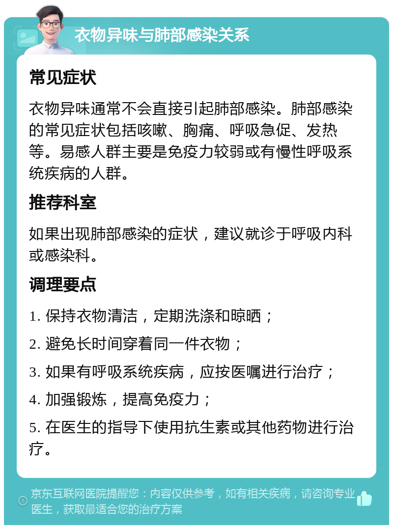 衣物异味与肺部感染关系 常见症状 衣物异味通常不会直接引起肺部感染。肺部感染的常见症状包括咳嗽、胸痛、呼吸急促、发热等。易感人群主要是免疫力较弱或有慢性呼吸系统疾病的人群。 推荐科室 如果出现肺部感染的症状，建议就诊于呼吸内科或感染科。 调理要点 1. 保持衣物清洁，定期洗涤和晾晒； 2. 避免长时间穿着同一件衣物； 3. 如果有呼吸系统疾病，应按医嘱进行治疗； 4. 加强锻炼，提高免疫力； 5. 在医生的指导下使用抗生素或其他药物进行治疗。