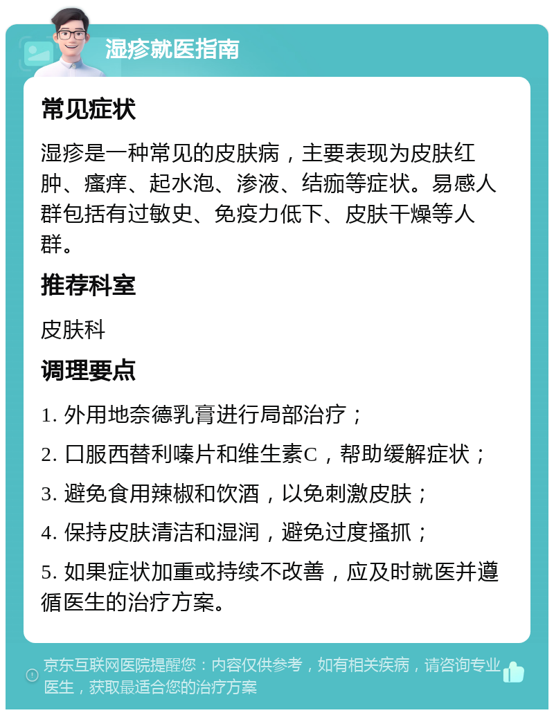 湿疹就医指南 常见症状 湿疹是一种常见的皮肤病，主要表现为皮肤红肿、瘙痒、起水泡、渗液、结痂等症状。易感人群包括有过敏史、免疫力低下、皮肤干燥等人群。 推荐科室 皮肤科 调理要点 1. 外用地奈德乳膏进行局部治疗； 2. 口服西替利嗪片和维生素C，帮助缓解症状； 3. 避免食用辣椒和饮酒，以免刺激皮肤； 4. 保持皮肤清洁和湿润，避免过度搔抓； 5. 如果症状加重或持续不改善，应及时就医并遵循医生的治疗方案。