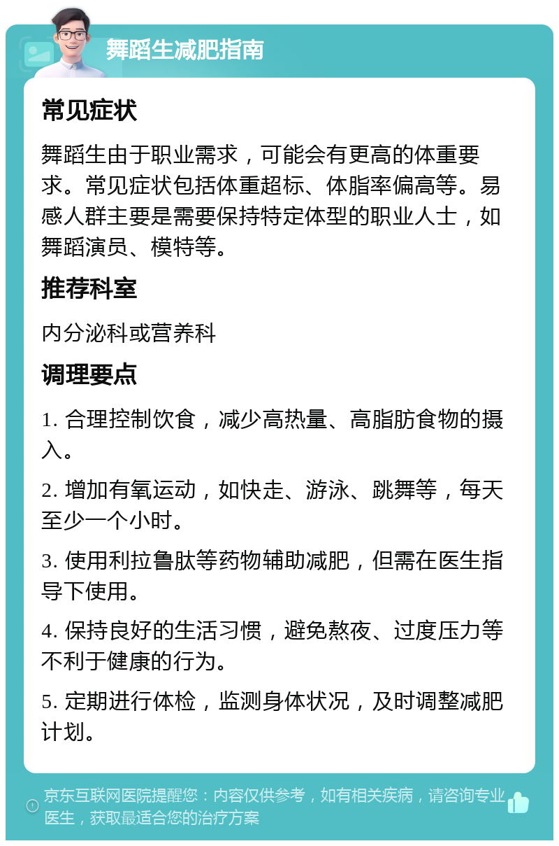 舞蹈生减肥指南 常见症状 舞蹈生由于职业需求，可能会有更高的体重要求。常见症状包括体重超标、体脂率偏高等。易感人群主要是需要保持特定体型的职业人士，如舞蹈演员、模特等。 推荐科室 内分泌科或营养科 调理要点 1. 合理控制饮食，减少高热量、高脂肪食物的摄入。 2. 增加有氧运动，如快走、游泳、跳舞等，每天至少一个小时。 3. 使用利拉鲁肽等药物辅助减肥，但需在医生指导下使用。 4. 保持良好的生活习惯，避免熬夜、过度压力等不利于健康的行为。 5. 定期进行体检，监测身体状况，及时调整减肥计划。