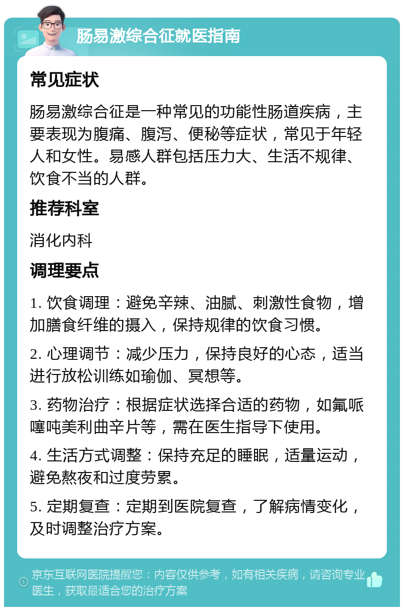 肠易激综合征就医指南 常见症状 肠易激综合征是一种常见的功能性肠道疾病，主要表现为腹痛、腹泻、便秘等症状，常见于年轻人和女性。易感人群包括压力大、生活不规律、饮食不当的人群。 推荐科室 消化内科 调理要点 1. 饮食调理：避免辛辣、油腻、刺激性食物，增加膳食纤维的摄入，保持规律的饮食习惯。 2. 心理调节：减少压力，保持良好的心态，适当进行放松训练如瑜伽、冥想等。 3. 药物治疗：根据症状选择合适的药物，如氟哌噻吨美利曲辛片等，需在医生指导下使用。 4. 生活方式调整：保持充足的睡眠，适量运动，避免熬夜和过度劳累。 5. 定期复查：定期到医院复查，了解病情变化，及时调整治疗方案。