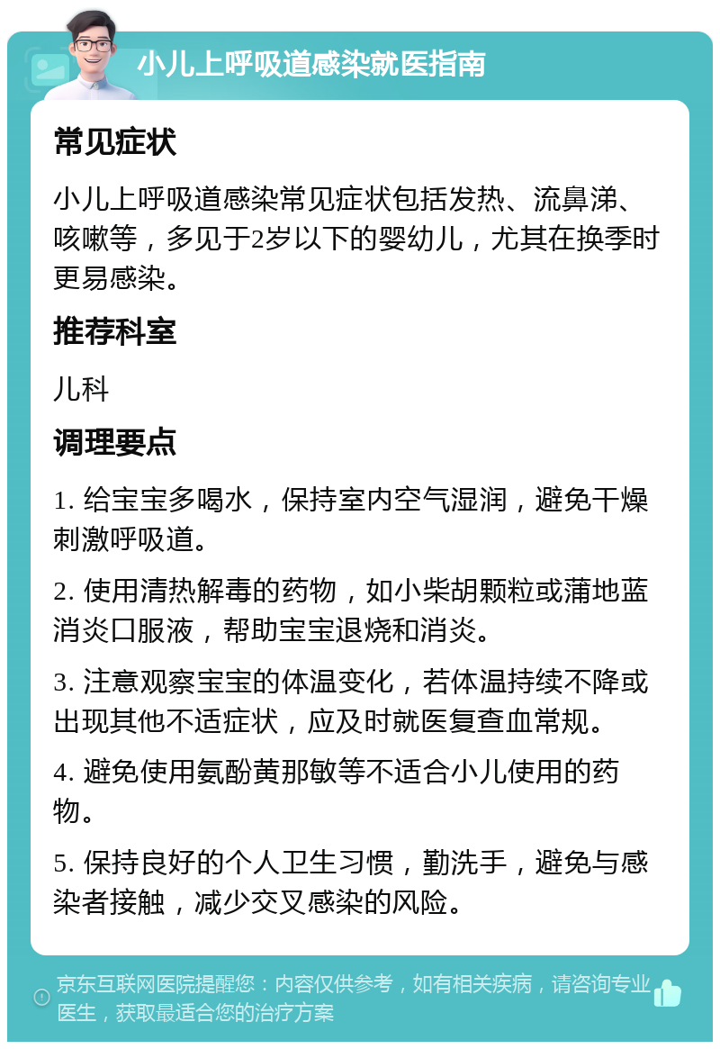 小儿上呼吸道感染就医指南 常见症状 小儿上呼吸道感染常见症状包括发热、流鼻涕、咳嗽等，多见于2岁以下的婴幼儿，尤其在换季时更易感染。 推荐科室 儿科 调理要点 1. 给宝宝多喝水，保持室内空气湿润，避免干燥刺激呼吸道。 2. 使用清热解毒的药物，如小柴胡颗粒或蒲地蓝消炎口服液，帮助宝宝退烧和消炎。 3. 注意观察宝宝的体温变化，若体温持续不降或出现其他不适症状，应及时就医复查血常规。 4. 避免使用氨酚黄那敏等不适合小儿使用的药物。 5. 保持良好的个人卫生习惯，勤洗手，避免与感染者接触，减少交叉感染的风险。