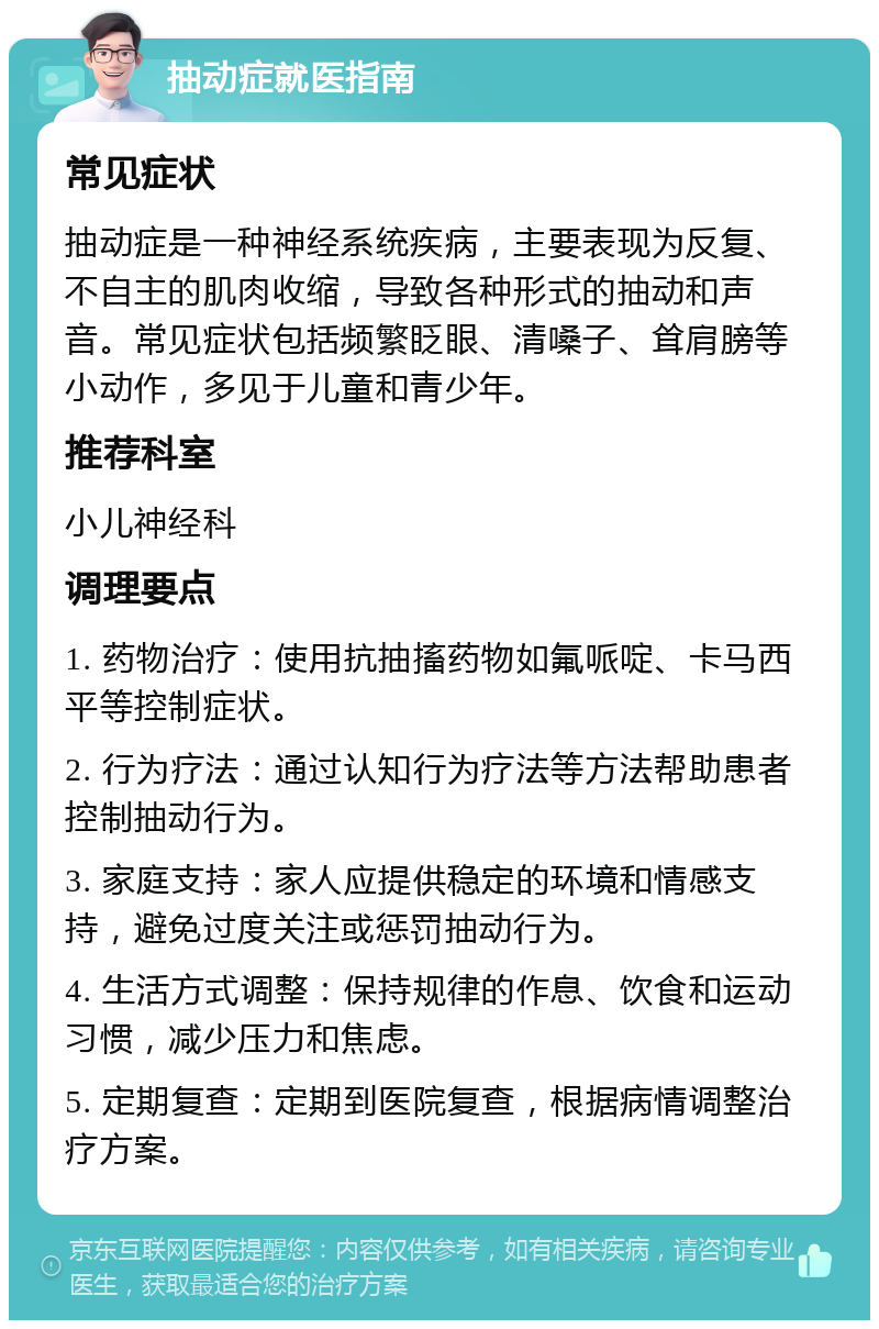 抽动症就医指南 常见症状 抽动症是一种神经系统疾病，主要表现为反复、不自主的肌肉收缩，导致各种形式的抽动和声音。常见症状包括频繁眨眼、清嗓子、耸肩膀等小动作，多见于儿童和青少年。 推荐科室 小儿神经科 调理要点 1. 药物治疗：使用抗抽搐药物如氟哌啶、卡马西平等控制症状。 2. 行为疗法：通过认知行为疗法等方法帮助患者控制抽动行为。 3. 家庭支持：家人应提供稳定的环境和情感支持，避免过度关注或惩罚抽动行为。 4. 生活方式调整：保持规律的作息、饮食和运动习惯，减少压力和焦虑。 5. 定期复查：定期到医院复查，根据病情调整治疗方案。