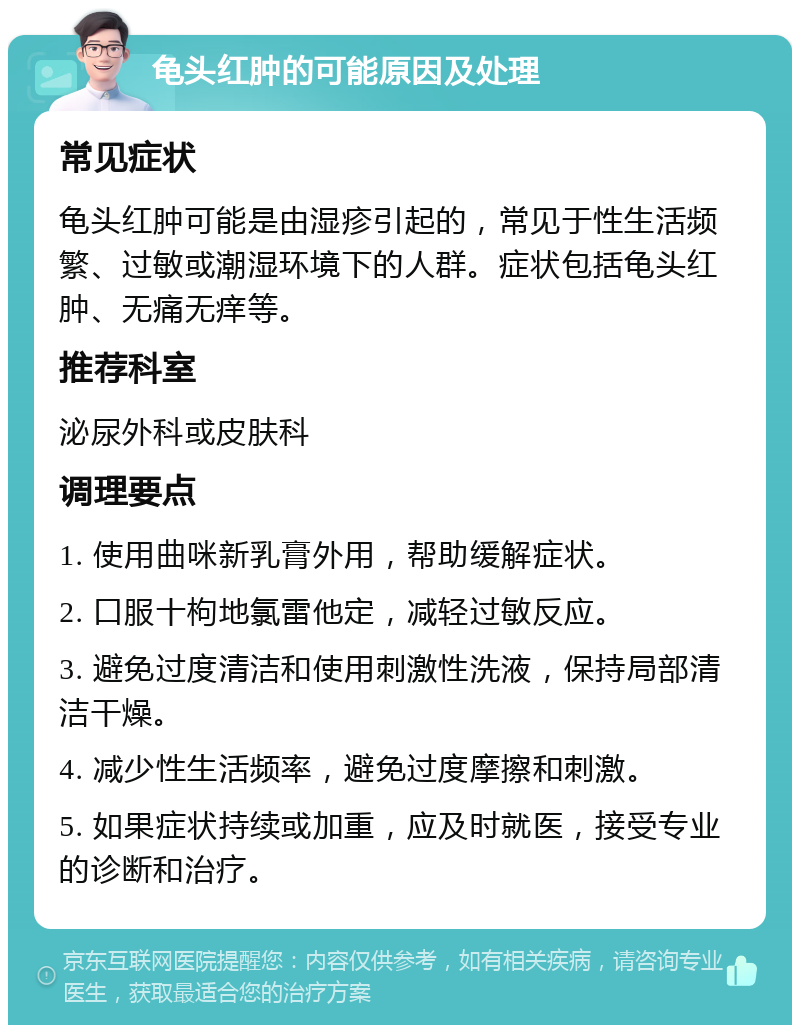 龟头红肿的可能原因及处理 常见症状 龟头红肿可能是由湿疹引起的，常见于性生活频繁、过敏或潮湿环境下的人群。症状包括龟头红肿、无痛无痒等。 推荐科室 泌尿外科或皮肤科 调理要点 1. 使用曲咪新乳膏外用，帮助缓解症状。 2. 口服十枸地氯雷他定，减轻过敏反应。 3. 避免过度清洁和使用刺激性洗液，保持局部清洁干燥。 4. 减少性生活频率，避免过度摩擦和刺激。 5. 如果症状持续或加重，应及时就医，接受专业的诊断和治疗。