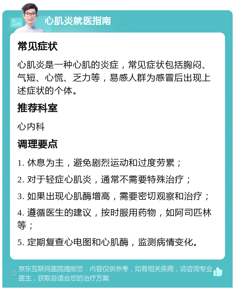 心肌炎就医指南 常见症状 心肌炎是一种心肌的炎症，常见症状包括胸闷、气短、心慌、乏力等，易感人群为感冒后出现上述症状的个体。 推荐科室 心内科 调理要点 1. 休息为主，避免剧烈运动和过度劳累； 2. 对于轻症心肌炎，通常不需要特殊治疗； 3. 如果出现心肌酶增高，需要密切观察和治疗； 4. 遵循医生的建议，按时服用药物，如阿司匹林等； 5. 定期复查心电图和心肌酶，监测病情变化。