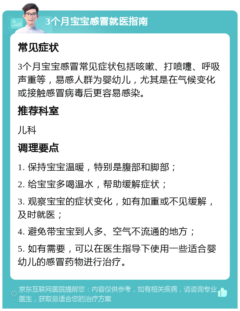 3个月宝宝感冒就医指南 常见症状 3个月宝宝感冒常见症状包括咳嗽、打喷嚏、呼吸声重等，易感人群为婴幼儿，尤其是在气候变化或接触感冒病毒后更容易感染。 推荐科室 儿科 调理要点 1. 保持宝宝温暖，特别是腹部和脚部； 2. 给宝宝多喝温水，帮助缓解症状； 3. 观察宝宝的症状变化，如有加重或不见缓解，及时就医； 4. 避免带宝宝到人多、空气不流通的地方； 5. 如有需要，可以在医生指导下使用一些适合婴幼儿的感冒药物进行治疗。