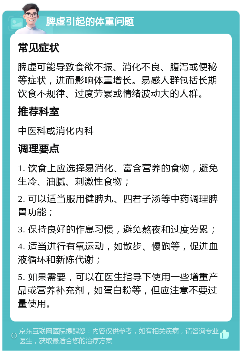 脾虚引起的体重问题 常见症状 脾虚可能导致食欲不振、消化不良、腹泻或便秘等症状，进而影响体重增长。易感人群包括长期饮食不规律、过度劳累或情绪波动大的人群。 推荐科室 中医科或消化内科 调理要点 1. 饮食上应选择易消化、富含营养的食物，避免生冷、油腻、刺激性食物； 2. 可以适当服用健脾丸、四君子汤等中药调理脾胃功能； 3. 保持良好的作息习惯，避免熬夜和过度劳累； 4. 适当进行有氧运动，如散步、慢跑等，促进血液循环和新陈代谢； 5. 如果需要，可以在医生指导下使用一些增重产品或营养补充剂，如蛋白粉等，但应注意不要过量使用。