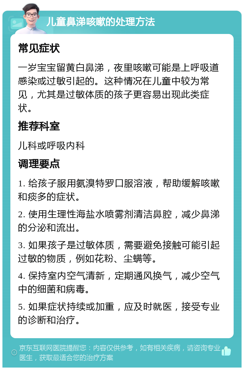 儿童鼻涕咳嗽的处理方法 常见症状 一岁宝宝留黄白鼻涕，夜里咳嗽可能是上呼吸道感染或过敏引起的。这种情况在儿童中较为常见，尤其是过敏体质的孩子更容易出现此类症状。 推荐科室 儿科或呼吸内科 调理要点 1. 给孩子服用氨溴特罗口服溶液，帮助缓解咳嗽和痰多的症状。 2. 使用生理性海盐水喷雾剂清洁鼻腔，减少鼻涕的分泌和流出。 3. 如果孩子是过敏体质，需要避免接触可能引起过敏的物质，例如花粉、尘螨等。 4. 保持室内空气清新，定期通风换气，减少空气中的细菌和病毒。 5. 如果症状持续或加重，应及时就医，接受专业的诊断和治疗。