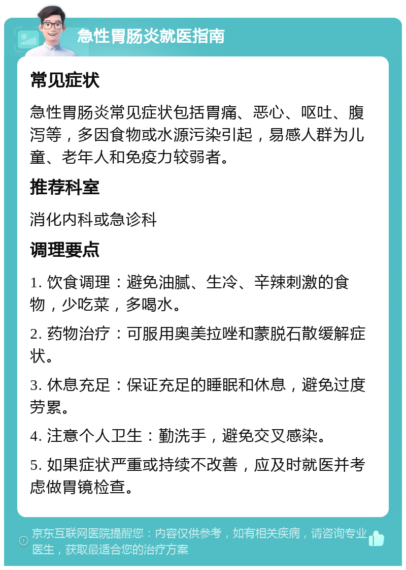 急性胃肠炎就医指南 常见症状 急性胃肠炎常见症状包括胃痛、恶心、呕吐、腹泻等，多因食物或水源污染引起，易感人群为儿童、老年人和免疫力较弱者。 推荐科室 消化内科或急诊科 调理要点 1. 饮食调理：避免油腻、生冷、辛辣刺激的食物，少吃菜，多喝水。 2. 药物治疗：可服用奥美拉唑和蒙脱石散缓解症状。 3. 休息充足：保证充足的睡眠和休息，避免过度劳累。 4. 注意个人卫生：勤洗手，避免交叉感染。 5. 如果症状严重或持续不改善，应及时就医并考虑做胃镜检查。