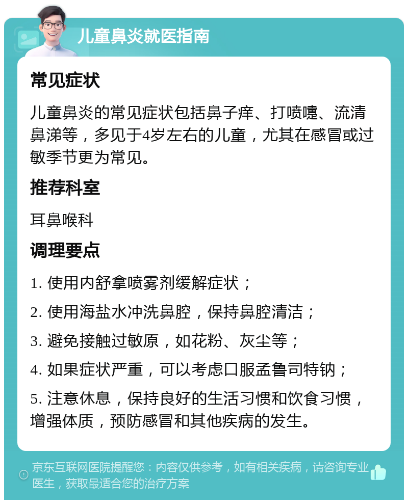 儿童鼻炎就医指南 常见症状 儿童鼻炎的常见症状包括鼻子痒、打喷嚏、流清鼻涕等，多见于4岁左右的儿童，尤其在感冒或过敏季节更为常见。 推荐科室 耳鼻喉科 调理要点 1. 使用内舒拿喷雾剂缓解症状； 2. 使用海盐水冲洗鼻腔，保持鼻腔清洁； 3. 避免接触过敏原，如花粉、灰尘等； 4. 如果症状严重，可以考虑口服孟鲁司特钠； 5. 注意休息，保持良好的生活习惯和饮食习惯，增强体质，预防感冒和其他疾病的发生。