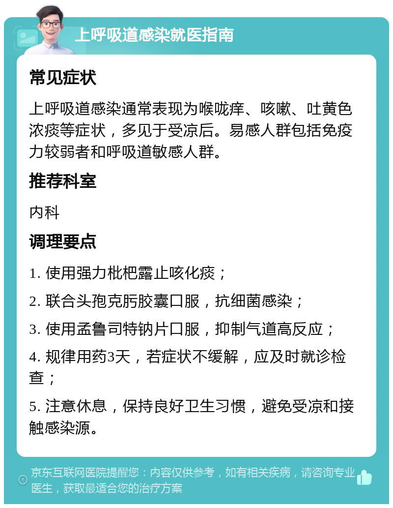 上呼吸道感染就医指南 常见症状 上呼吸道感染通常表现为喉咙痒、咳嗽、吐黄色浓痰等症状，多见于受凉后。易感人群包括免疫力较弱者和呼吸道敏感人群。 推荐科室 内科 调理要点 1. 使用强力枇杷露止咳化痰； 2. 联合头孢克肟胶囊口服，抗细菌感染； 3. 使用孟鲁司特钠片口服，抑制气道高反应； 4. 规律用药3天，若症状不缓解，应及时就诊检查； 5. 注意休息，保持良好卫生习惯，避免受凉和接触感染源。