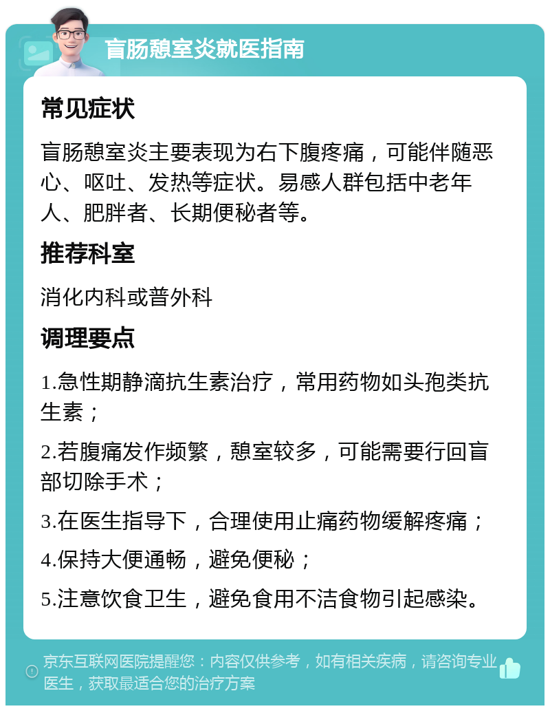 盲肠憩室炎就医指南 常见症状 盲肠憩室炎主要表现为右下腹疼痛，可能伴随恶心、呕吐、发热等症状。易感人群包括中老年人、肥胖者、长期便秘者等。 推荐科室 消化内科或普外科 调理要点 1.急性期静滴抗生素治疗，常用药物如头孢类抗生素； 2.若腹痛发作频繁，憩室较多，可能需要行回盲部切除手术； 3.在医生指导下，合理使用止痛药物缓解疼痛； 4.保持大便通畅，避免便秘； 5.注意饮食卫生，避免食用不洁食物引起感染。