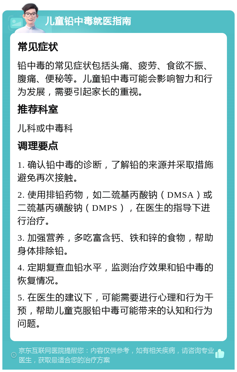 儿童铅中毒就医指南 常见症状 铅中毒的常见症状包括头痛、疲劳、食欲不振、腹痛、便秘等。儿童铅中毒可能会影响智力和行为发展，需要引起家长的重视。 推荐科室 儿科或中毒科 调理要点 1. 确认铅中毒的诊断，了解铅的来源并采取措施避免再次接触。 2. 使用排铅药物，如二巯基丙酸钠（DMSA）或二巯基丙磺酸钠（DMPS），在医生的指导下进行治疗。 3. 加强营养，多吃富含钙、铁和锌的食物，帮助身体排除铅。 4. 定期复查血铅水平，监测治疗效果和铅中毒的恢复情况。 5. 在医生的建议下，可能需要进行心理和行为干预，帮助儿童克服铅中毒可能带来的认知和行为问题。