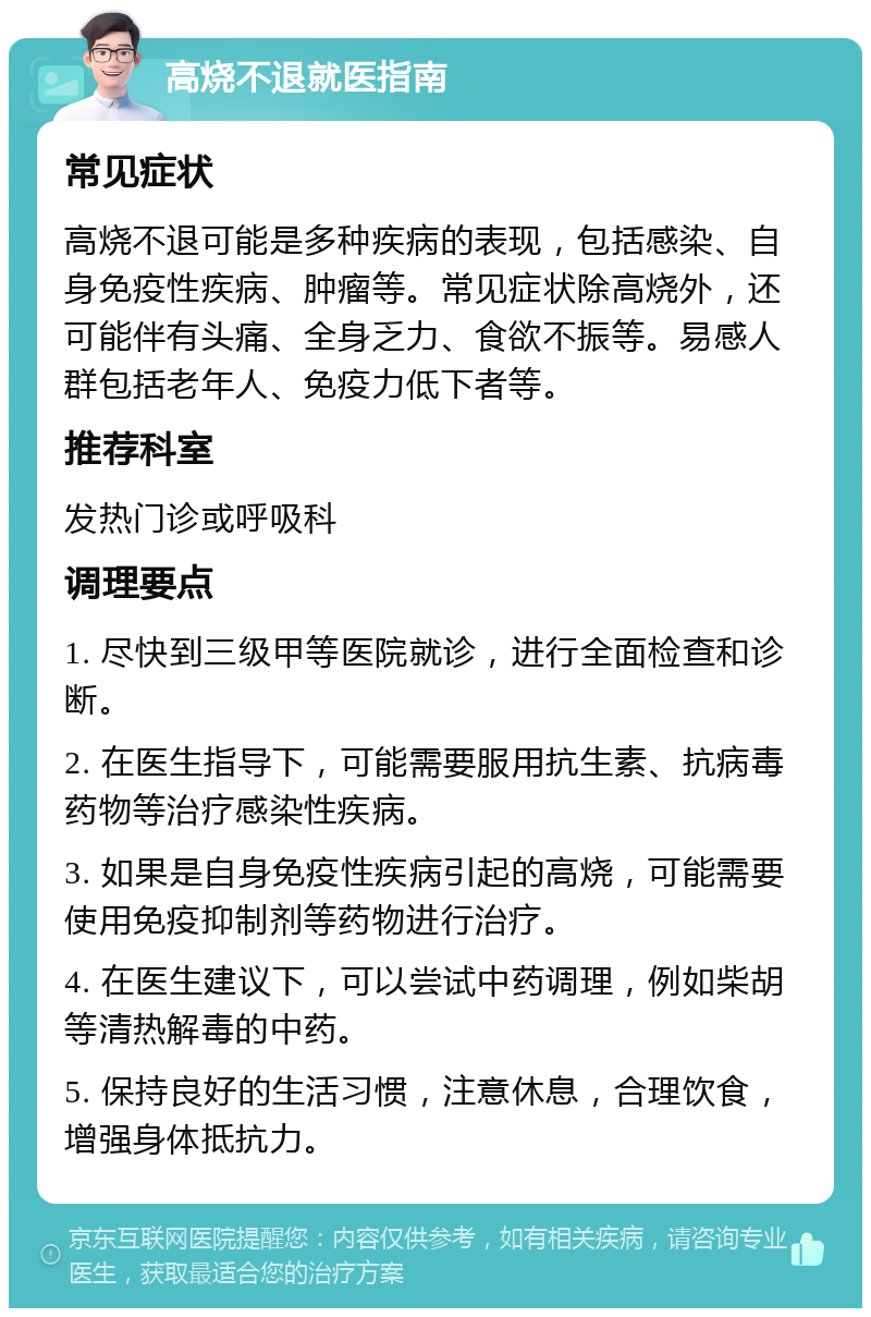 高烧不退就医指南 常见症状 高烧不退可能是多种疾病的表现，包括感染、自身免疫性疾病、肿瘤等。常见症状除高烧外，还可能伴有头痛、全身乏力、食欲不振等。易感人群包括老年人、免疫力低下者等。 推荐科室 发热门诊或呼吸科 调理要点 1. 尽快到三级甲等医院就诊，进行全面检查和诊断。 2. 在医生指导下，可能需要服用抗生素、抗病毒药物等治疗感染性疾病。 3. 如果是自身免疫性疾病引起的高烧，可能需要使用免疫抑制剂等药物进行治疗。 4. 在医生建议下，可以尝试中药调理，例如柴胡等清热解毒的中药。 5. 保持良好的生活习惯，注意休息，合理饮食，增强身体抵抗力。