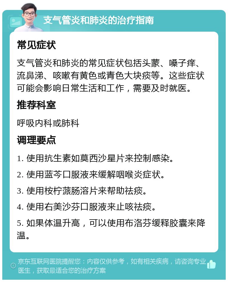 支气管炎和肺炎的治疗指南 常见症状 支气管炎和肺炎的常见症状包括头蒙、嗓子痒、流鼻涕、咳嗽有黄色或青色大块痰等。这些症状可能会影响日常生活和工作，需要及时就医。 推荐科室 呼吸内科或肺科 调理要点 1. 使用抗生素如莫西沙星片来控制感染。 2. 使用蓝芩口服液来缓解咽喉炎症状。 3. 使用桉柠蒎肠溶片来帮助祛痰。 4. 使用右美沙芬口服液来止咳祛痰。 5. 如果体温升高，可以使用布洛芬缓释胶囊来降温。