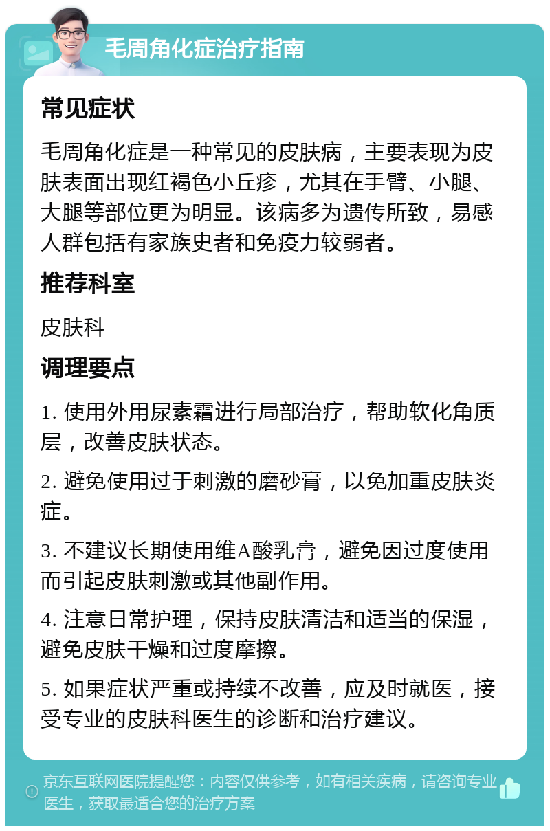 毛周角化症治疗指南 常见症状 毛周角化症是一种常见的皮肤病，主要表现为皮肤表面出现红褐色小丘疹，尤其在手臂、小腿、大腿等部位更为明显。该病多为遗传所致，易感人群包括有家族史者和免疫力较弱者。 推荐科室 皮肤科 调理要点 1. 使用外用尿素霜进行局部治疗，帮助软化角质层，改善皮肤状态。 2. 避免使用过于刺激的磨砂膏，以免加重皮肤炎症。 3. 不建议长期使用维A酸乳膏，避免因过度使用而引起皮肤刺激或其他副作用。 4. 注意日常护理，保持皮肤清洁和适当的保湿，避免皮肤干燥和过度摩擦。 5. 如果症状严重或持续不改善，应及时就医，接受专业的皮肤科医生的诊断和治疗建议。