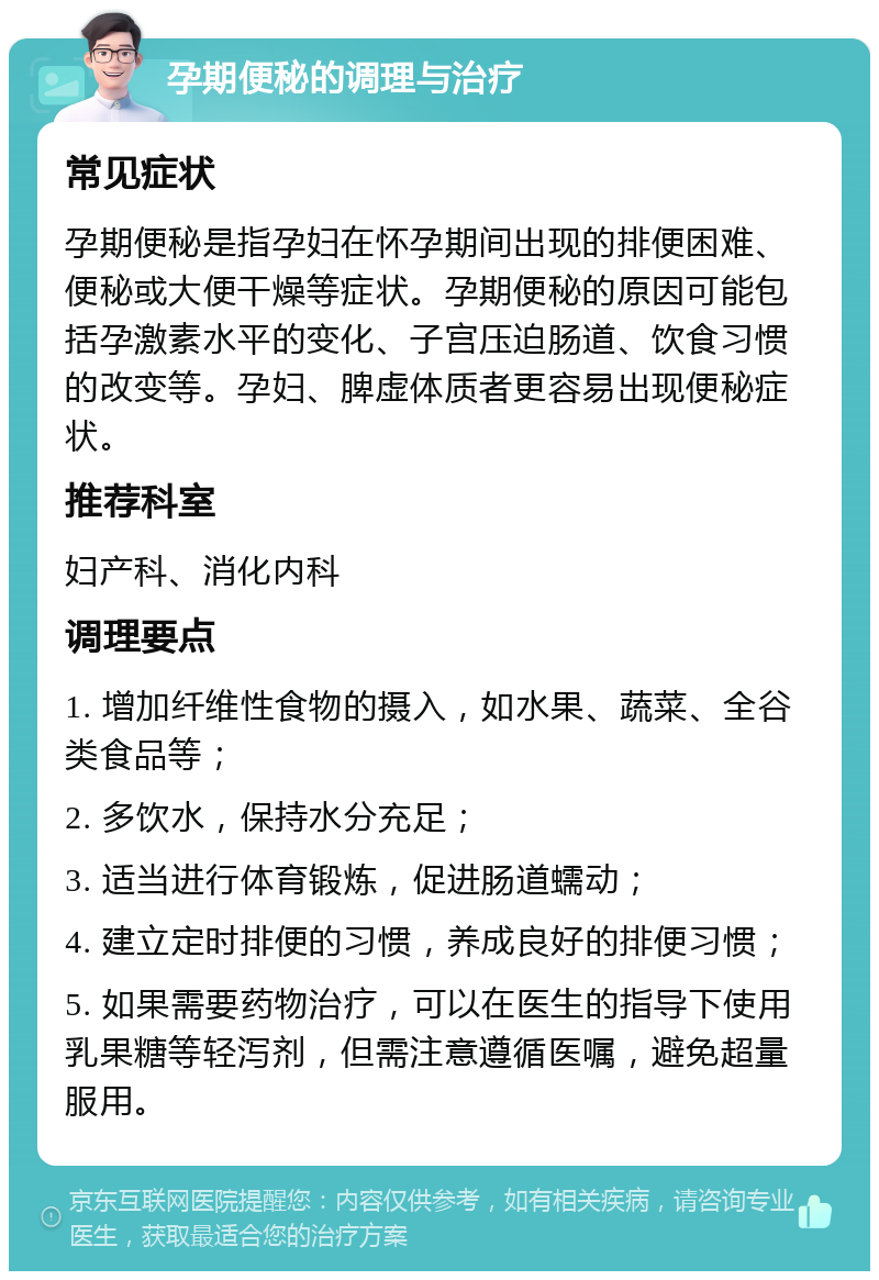 孕期便秘的调理与治疗 常见症状 孕期便秘是指孕妇在怀孕期间出现的排便困难、便秘或大便干燥等症状。孕期便秘的原因可能包括孕激素水平的变化、子宫压迫肠道、饮食习惯的改变等。孕妇、脾虚体质者更容易出现便秘症状。 推荐科室 妇产科、消化内科 调理要点 1. 增加纤维性食物的摄入，如水果、蔬菜、全谷类食品等； 2. 多饮水，保持水分充足； 3. 适当进行体育锻炼，促进肠道蠕动； 4. 建立定时排便的习惯，养成良好的排便习惯； 5. 如果需要药物治疗，可以在医生的指导下使用乳果糖等轻泻剂，但需注意遵循医嘱，避免超量服用。